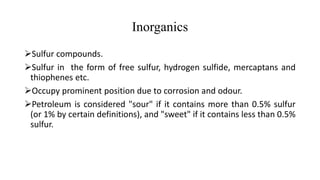 Inorganics
Sulfur compounds.
Sulfur in the form of free sulfur, hydrogen sulfide, mercaptans and
thiophenes etc.
Occupy prominent position due to corrosion and odour.
Petroleum is considered "sour" if it contains more than 0.5% sulfur
(or 1% by certain definitions), and "sweet" if it contains less than 0.5%
sulfur.
 