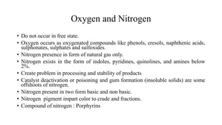 Oxygen and Nitrogen
• Do not occur in free state.
• Oxygen occurs as oxygenated compounds like phenols, cresols, naphthenic acids,
sulphonates, sulphates and sulfoxides.
• Nitrogen presence in form of natural gas only.
• Nitrogen exists in the form of indoles, pyridines, quinolines, and amines below
2%.
• Create problem in processing and stability of products
• Catalyst deactivation or poisoning and gum formation (insoluble solids) are some
offshoots of nitrogen.
• Nitrogen present in two form basic and non basic.
• Nitrogen pigment impart color to crude and fractions.
• Compound of nitrogen : Porphyrins
 