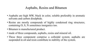 Asphalts, Resins and Bitumen
• Asphalts are high MW, black in color, soluble preferably in aromatic
solvents and carbon disulphide.
• Resins are mostly compounds of highly condensed ring structures,
containing O, S, N sometimes inorganics too.
• Bitumen is manufactured product.
• made of three compounds, asphalts, resins and mineral oil.
• These three component comprise a colloidal system; asphalts are
suspended in oil and resin contribute to stability of the system.
 
