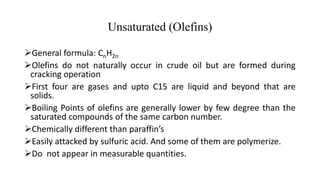 Unsaturated (Olefins)
General formula: CnH2n
Olefins do not naturally occur in crude oil but are formed during
cracking operation
First four are gases and upto C15 are liquid and beyond that are
solids.
Boiling Points of olefins are generally lower by few degree than the
saturated compounds of the same carbon number.
Chemically different than paraffin’s
Easily attacked by sulfuric acid. And some of them are polymerize.
Do not appear in measurable quantities.
 