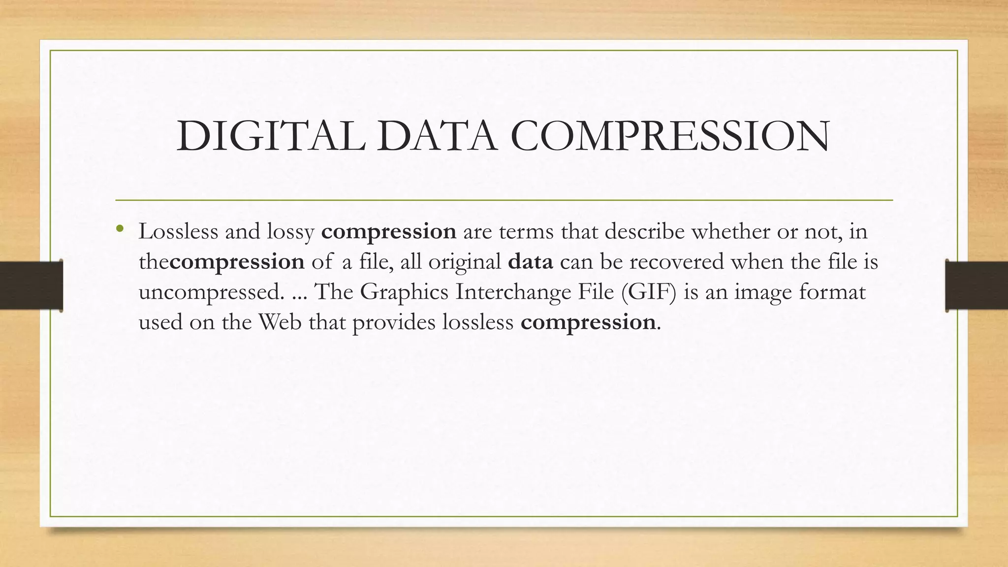 DIGITAL DATA COMPRESSION
• Lossless and lossy compression are terms that describe whether or not, in
thecompression of a file, all original data can be recovered when the file is
uncompressed. ... The Graphics Interchange File (GIF) is an image format
used on the Web that provides lossless compression.
 