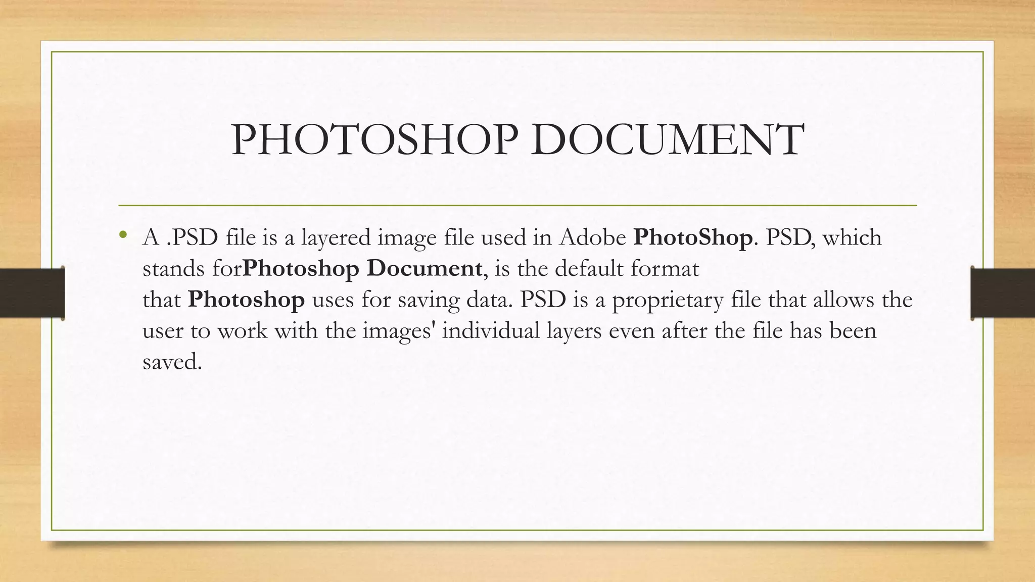 PHOTOSHOP DOCUMENT
• A .PSD file is a layered image file used in Adobe PhotoShop. PSD, which
stands forPhotoshop Document, is the default format
that Photoshop uses for saving data. PSD is a proprietary file that allows the
user to work with the images' individual layers even after the file has been
saved.
 