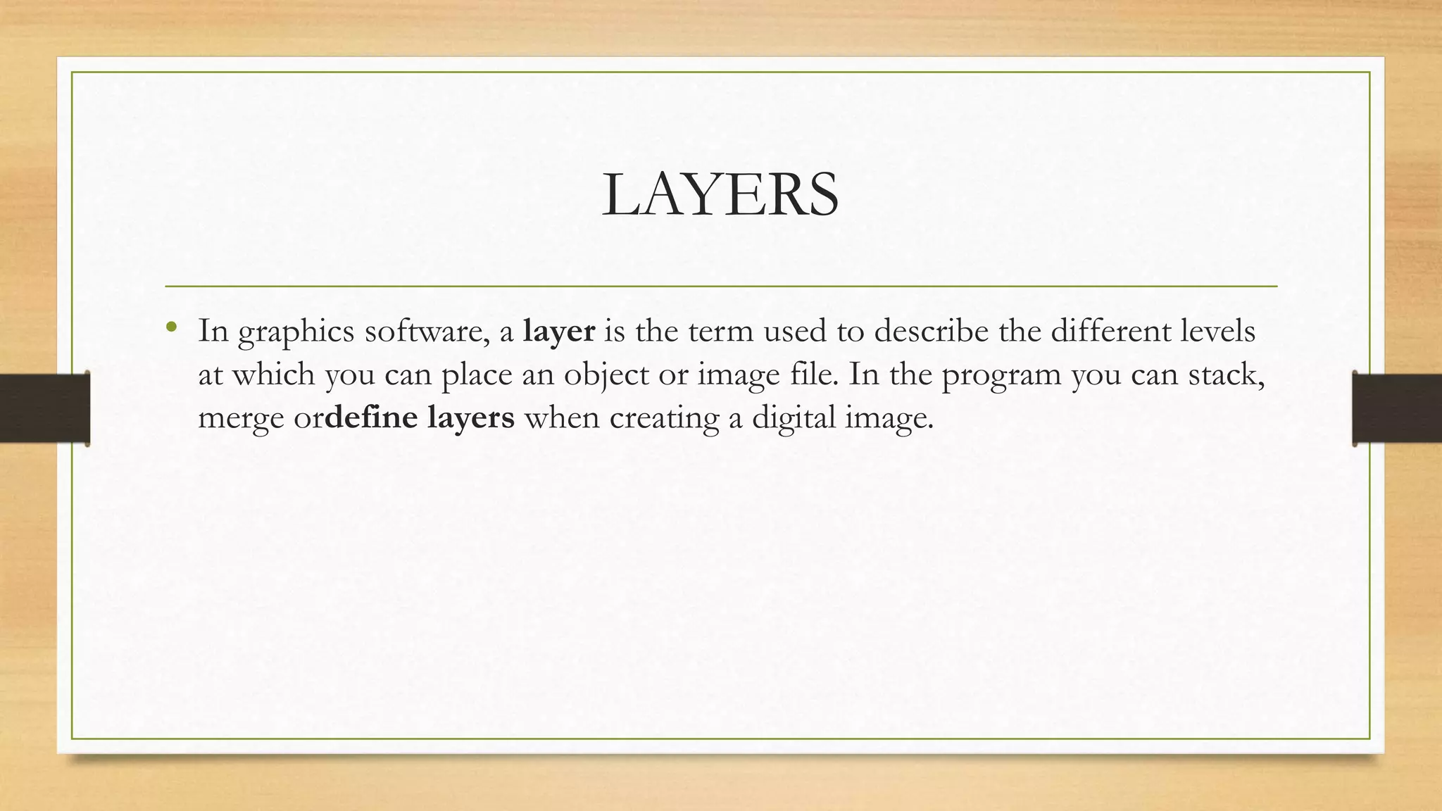 LAYERS
• In graphics software, a layer is the term used to describe the different levels
at which you can place an object or image file. In the program you can stack,
merge ordefine layers when creating a digital image.
 