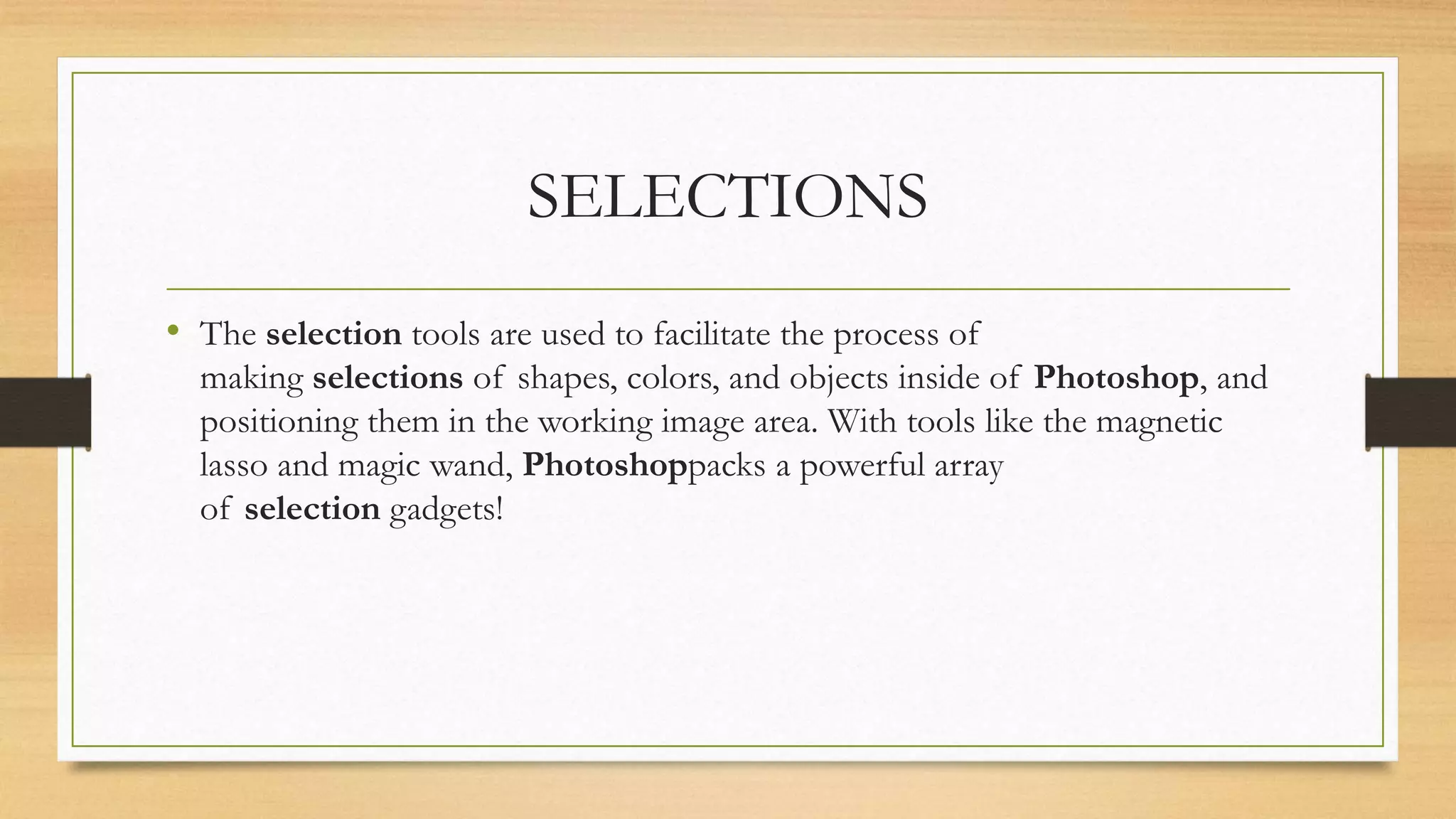 SELECTIONS
• The selection tools are used to facilitate the process of
making selections of shapes, colors, and objects inside of Photoshop, and
positioning them in the working image area. With tools like the magnetic
lasso and magic wand, Photoshoppacks a powerful array
of selection gadgets!
 