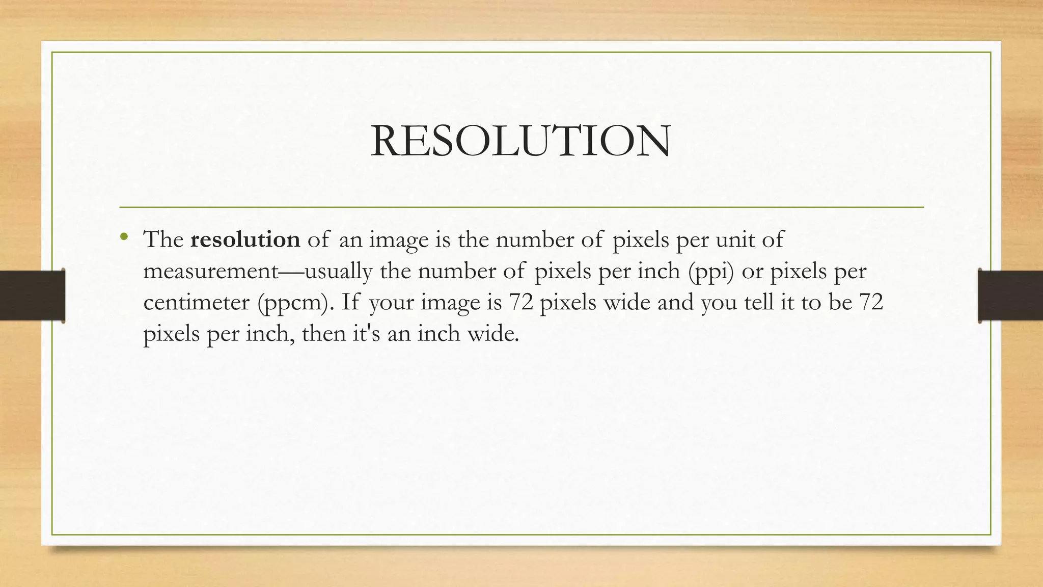 RESOLUTION
• The resolution of an image is the number of pixels per unit of
measurement—usually the number of pixels per inch (ppi) or pixels per
centimeter (ppcm). If your image is 72 pixels wide and you tell it to be 72
pixels per inch, then it's an inch wide.
 