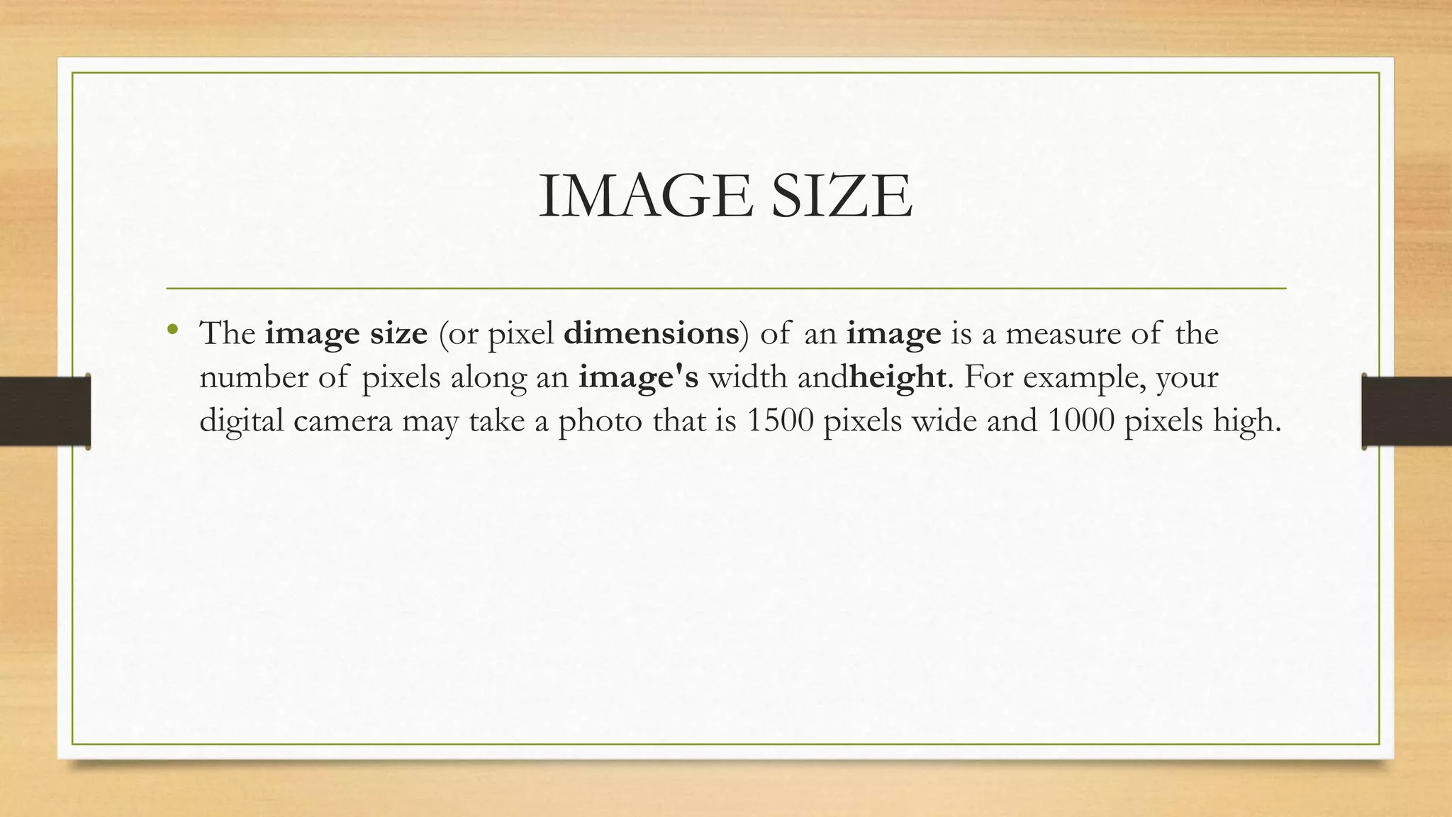 IMAGE SIZE
• The image size (or pixel dimensions) of an image is a measure of the
number of pixels along an image's width andheight. For example, your
digital camera may take a photo that is 1500 pixels wide and 1000 pixels high.
 