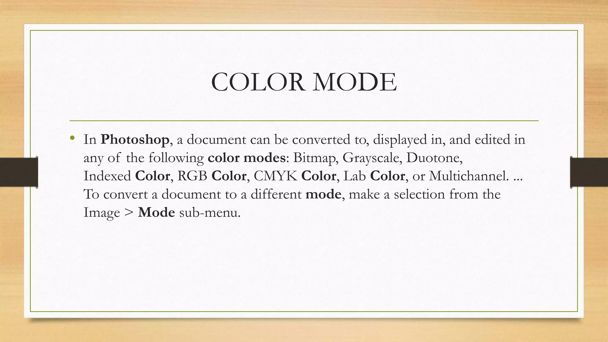 COLOR MODE
• In Photoshop, a document can be converted to, displayed in, and edited in
any of the following color modes: Bitmap, Grayscale, Duotone,
Indexed Color, RGB Color, CMYK Color, Lab Color, or Multichannel. ...
To convert a document to a different mode, make a selection from the
Image > Mode sub-menu.
 