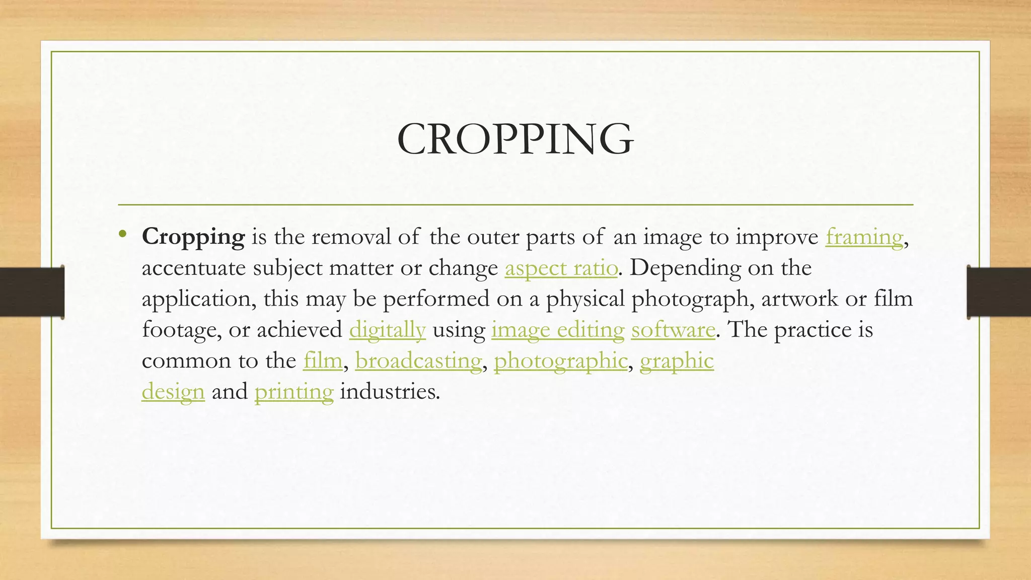CROPPING
• Cropping is the removal of the outer parts of an image to improve framing,
accentuate subject matter or change aspect ratio. Depending on the
application, this may be performed on a physical photograph, artwork or film
footage, or achieved digitally using image editing software. The practice is
common to the film, broadcasting, photographic, graphic
design and printing industries.
 