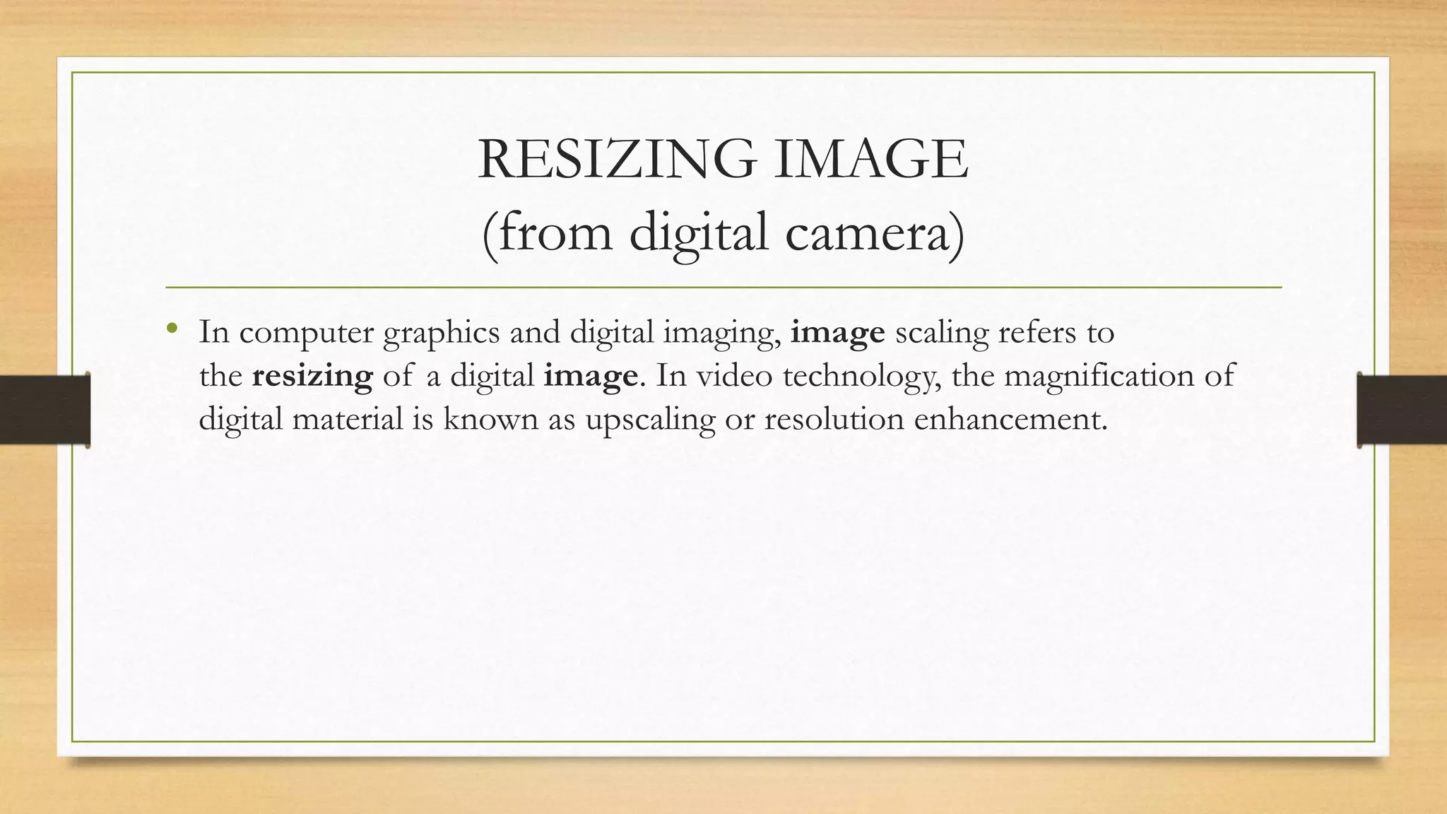 RESIZING IMAGE
(from digital camera)
• In computer graphics and digital imaging, image scaling refers to
the resizing of a digital image. In video technology, the magnification of
digital material is known as upscaling or resolution enhancement.
 