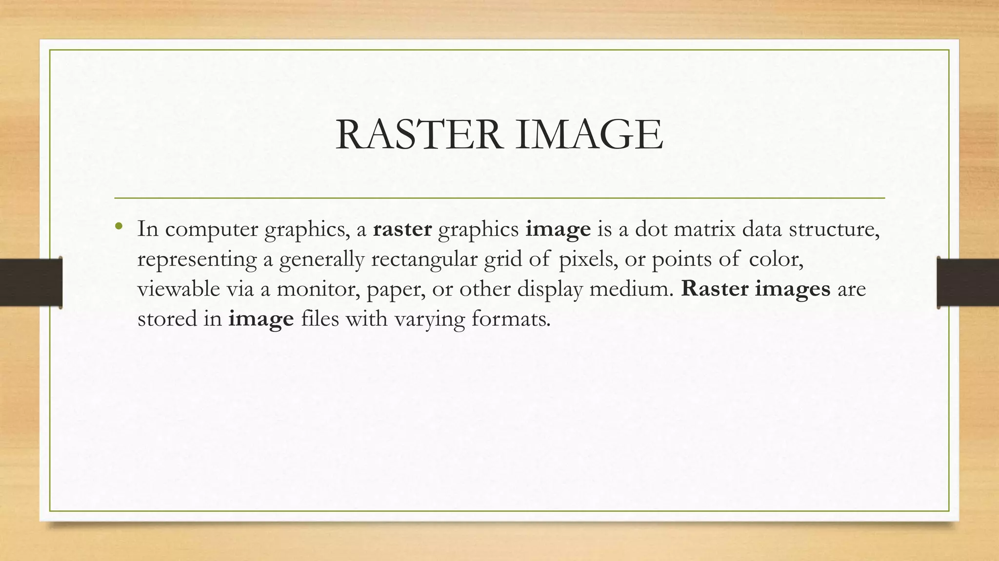 RASTER IMAGE
• In computer graphics, a raster graphics image is a dot matrix data structure,
representing a generally rectangular grid of pixels, or points of color,
viewable via a monitor, paper, or other display medium. Raster images are
stored in image files with varying formats.
 
