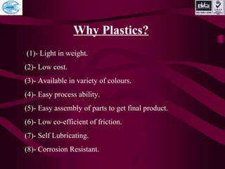 Why Plastics?
(1)- Light in weight.
(2)- Low cost.
(3)- Available in variety of colours.
(4)- Easy process ability.
(5)- Easy assembly of parts to get final product.
(6)- Low co-efficient of friction.
(7)- Self Lubricating.
(8)- Corrosion Resistant.
 