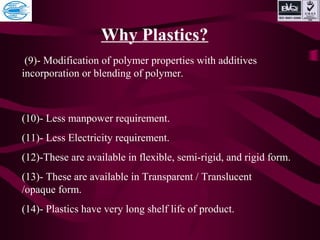 Why Plastics?
(9)- Modification of polymer properties with additives
incorporation or blending of polymer.
(10)- Less manpower requirement.
(11)- Less Electricity requirement.
(12)-These are available in flexible, semi-rigid, and rigid form.
(13)- These are available in Transparent / Translucent
/opaque form.
(14)- Plastics have very long shelf life of product.
 