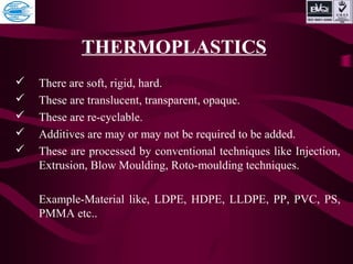 THERMOPLASTICS
 There are soft, rigid, hard.
 These are translucent, transparent, opaque.
 These are re-cyclable.
 Additives are may or may not be required to be added.
 These are processed by conventional techniques like Injection,
Extrusion, Blow Moulding, Roto-moulding techniques.
Example-Material like, LDPE, HDPE, LLDPE, PP, PVC, PS,
PMMA etc..
 