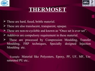 THERMOSET
 These are hard, fused, brittle material.
 These are also translucent, transparent, opaque.
 These are non-re-cycleble and known as “Once set is ever set”.
 Additives are compulsory requirement in these material.
 These are processed by Compression Moulding, Transfer
Moulding, FRP techniques, Specially designed Injection
Moulding etc.
Example- Material like Polyesters, Epoxy, PF, UF, MF, Un-
saturated PU etc..
 