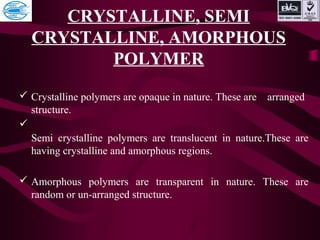 CRYSTALLINE, SEMI
CRYSTALLINE, AMORPHOUS
POLYMER
 Crystalline polymers are opaque in nature. These are arranged
structure.

Semi crystalline polymers are translucent in nature.These are
having crystalline and amorphous regions.
 Amorphous polymers are transparent in nature. These are
random or un-arranged structure.
 