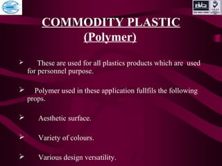 COMMODITY PLASTIC
(Polymer)
 These are used for all plastics products which are used
for personnel purpose.
 Polymer used in these application fullfils the following
props.
 Aesthetic surface.
 Variety of colours.
 Various design versatility.
 