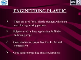 ENGINEERING PLASTIC
 These are used for all plastic products, which are
used for engineering purpose.
 Polymer used in these application fulfill the
following props.
 Good mechanical props. like tensile, flexural,
compressive.
 Good surface props like abrasion, hardness.
 