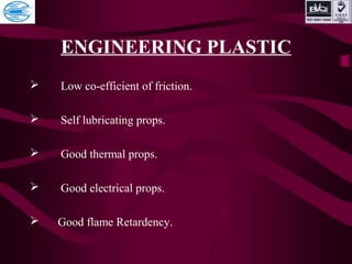 ENGINEERING PLASTIC
 Low co-efficient of friction.
 Self lubricating props.
 Good thermal props.
 Good electrical props.
 Good flame Retardency.
 