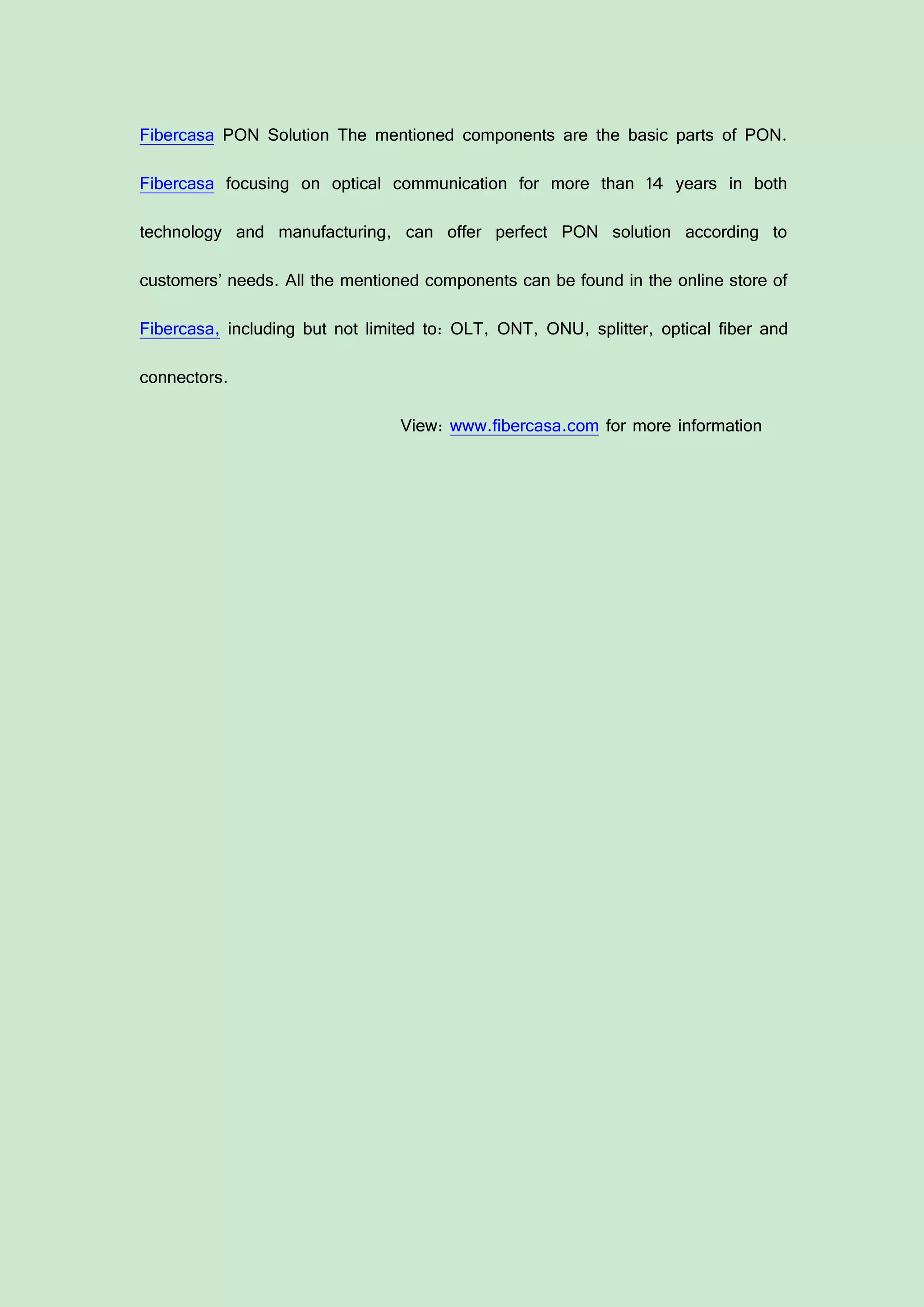 Fibercasa PON Solution The mentioned components are the basic parts of PON.
Fibercasa focusing on optical communication for more than 14 years in both
technology and manufacturing, can offer perfect PON solution according to
customers’ needs. All the mentioned components can be found in the online store of
Fibercasa, including but not limited to: OLT, ONT, ONU, splitter, optical fiber and
connectors.
View: www.fibercasa.com for more information
 