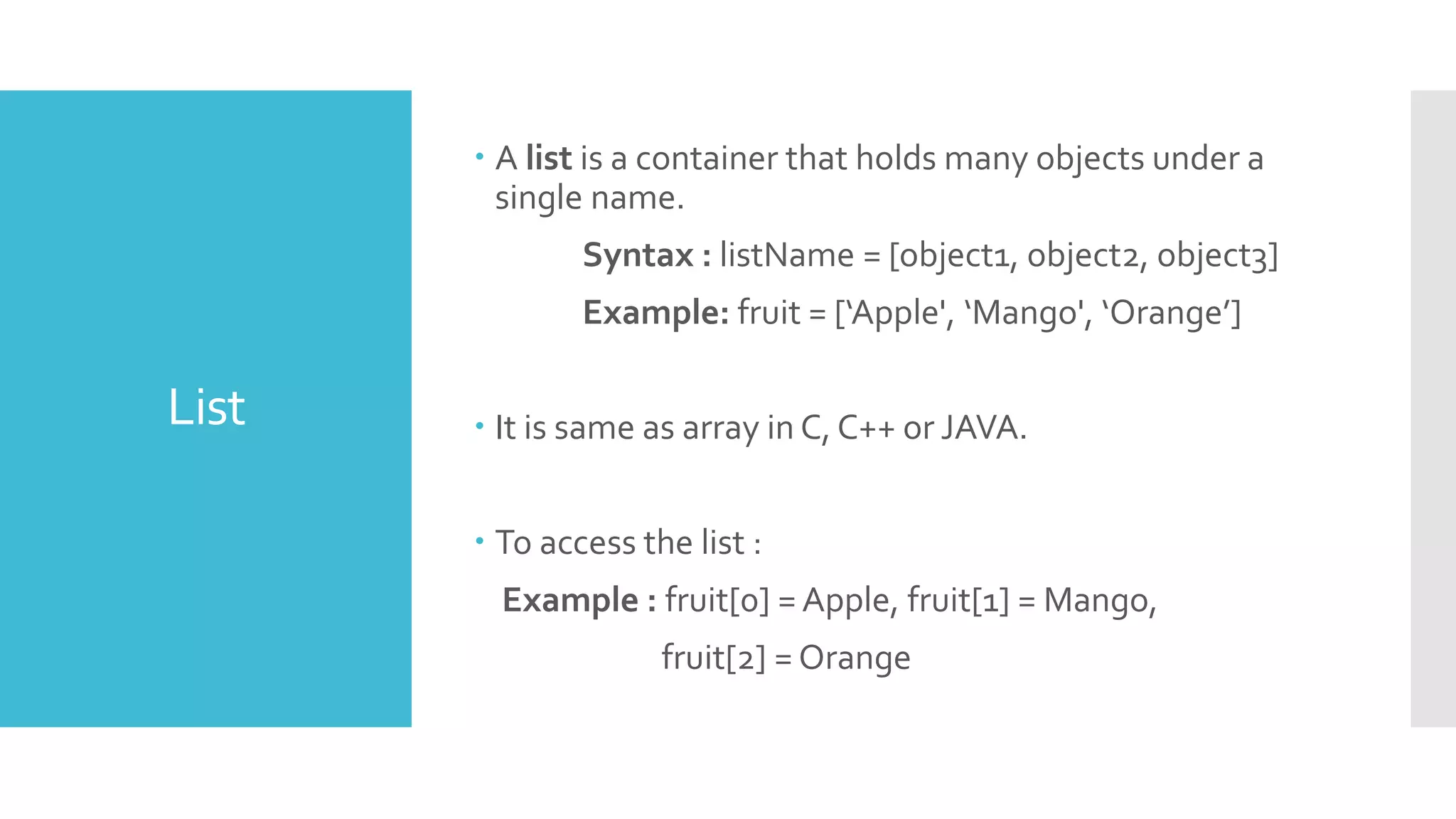 List
 A list is a container that holds many objects under a
single name.
Syntax : listName = [object1, object2, object3]
Example: fruit = [‘Apple', ‘Mango', ‘Orange’]
 It is same as array in C, C++ or JAVA.
 To access the list :
Example : fruit[0] = Apple, fruit[1] = Mango,
fruit[2] = Orange
 
