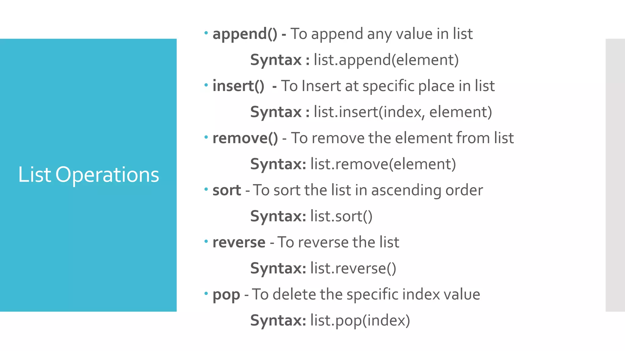 ListOperations
 append() - To append any value in list
Syntax : list.append(element)
 insert() - To Insert at specific place in list
Syntax : list.insert(index, element)
 remove() - To remove the element from list
Syntax: list.remove(element)
 sort -To sort the list in ascending order
Syntax: list.sort()
 reverse -To reverse the list
Syntax: list.reverse()
 pop -To delete the specific index value
Syntax: list.pop(index)
 