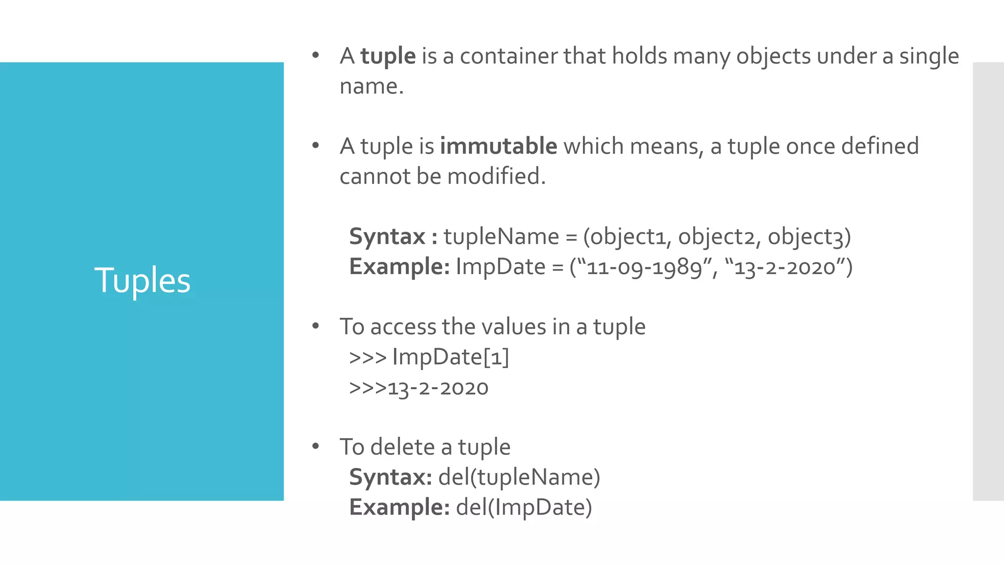 Tuples
• A tuple is a container that holds many objects under a single
name.
• A tuple is immutable which means, a tuple once defined
cannot be modified.
Syntax : tupleName = (object1, object2, object3)
Example: ImpDate = (“11-09-1989”, “13-2-2020”)
• To access the values in a tuple
>>> ImpDate[1]
>>>13-2-2020
• To delete a tuple
Syntax: del(tupleName)
Example: del(ImpDate)
 