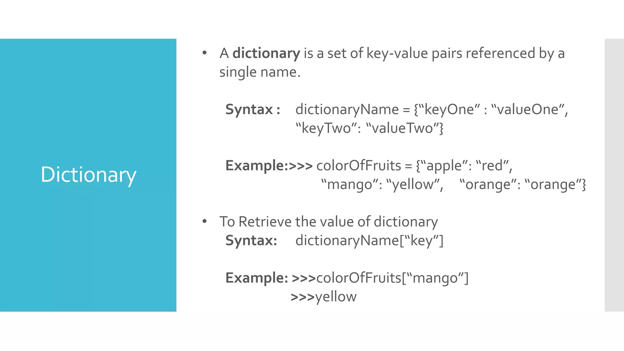 Dictionary
• A dictionary is a set of key-value pairs referenced by a
single name.
Syntax : dictionaryName = {“keyOne” : “valueOne”,
“keyTwo”: “valueTwo”}
Example:>>> colorOfFruits = {“apple”: “red”,
“mango”: “yellow”, “orange”: “orange”}
• To Retrieve the value of dictionary
Syntax: dictionaryName[“key”]
Example: >>>colorOfFruits[“mango”]
>>>yellow
 