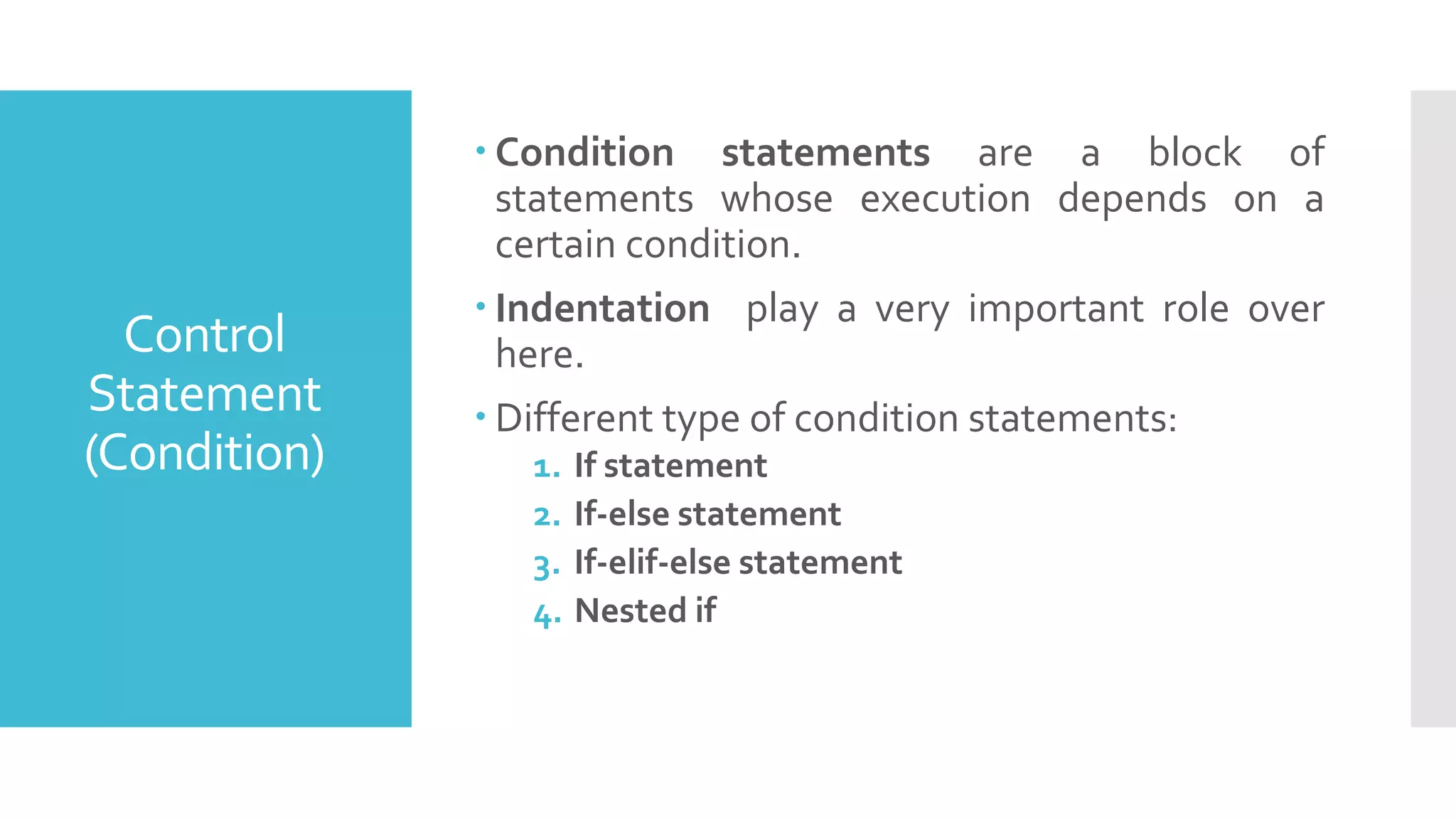  Condition statements are a block of
statements whose execution depends on a
certain condition.
 Indentation play a very important role over
here.
 Different type of condition statements:
1. If statement
2. If-else statement
3. If-elif-else statement
4. Nested if
Control
Statement
(Condition)
 