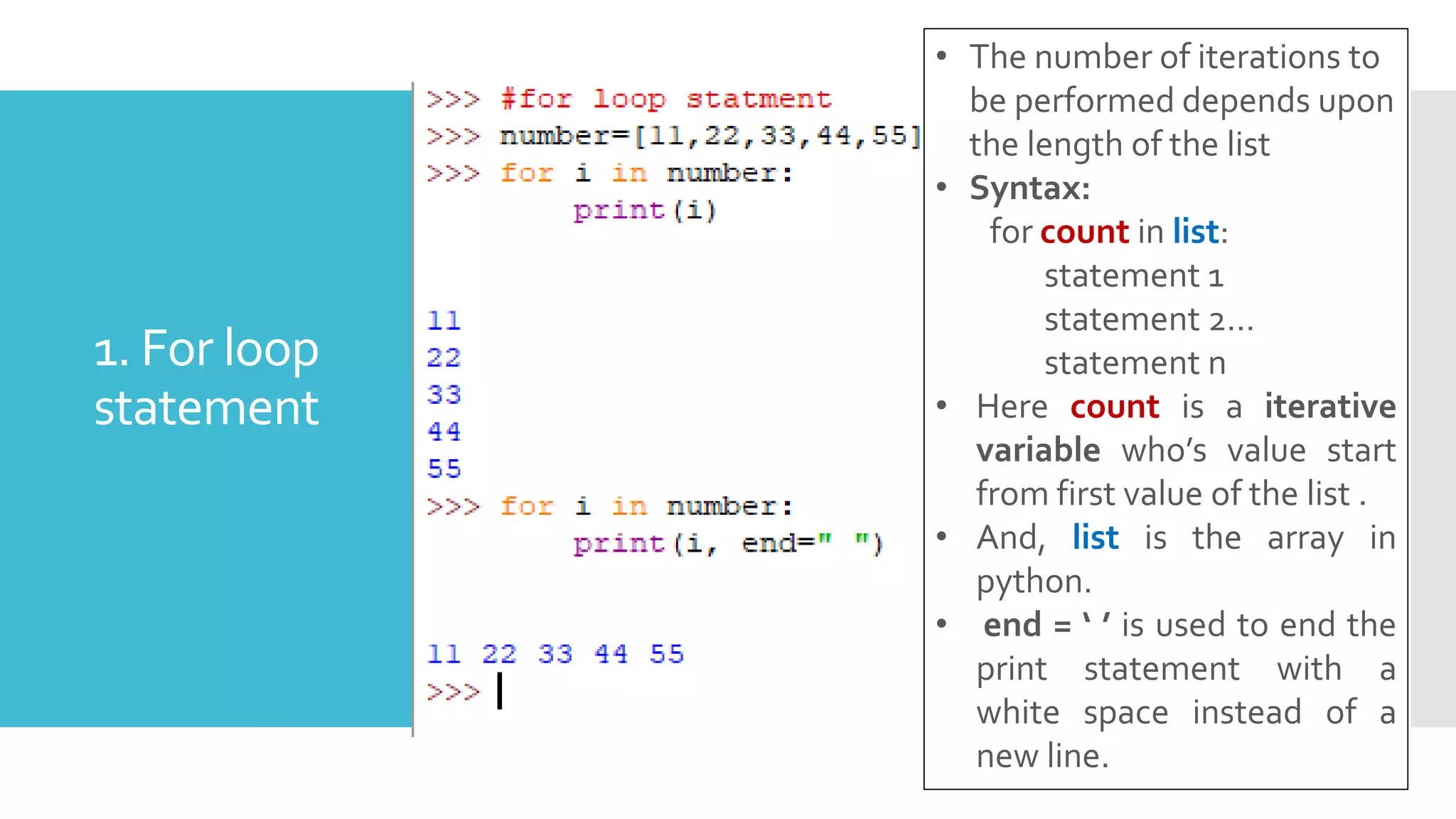 1. For loop
statement
• The number of iterations to
be performed depends upon
the length of the list
• Syntax:
for count in list:
statement 1
statement 2…
statement n
• Here count is a iterative
variable who’s value start
from first value of the list .
• And, list is the array in
python.
• end = ‘ ’ is used to end the
print statement with a
white space instead of a
new line.
 