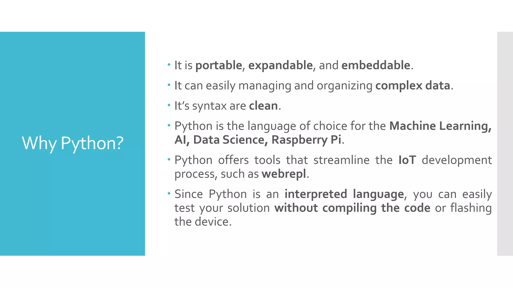 Why Python?
 It is portable, expandable, and embeddable.
 It can easily managing and organizing complex data.
 It’s syntax are clean.
 Python is the language of choice for the Machine Learning,
AI, Data Science, Raspberry Pi.
 Python offers tools that streamline the IoT development
process, such as webrepl.
 Since Python is an interpreted language, you can easily
test your solution without compiling the code or flashing
the device.
 