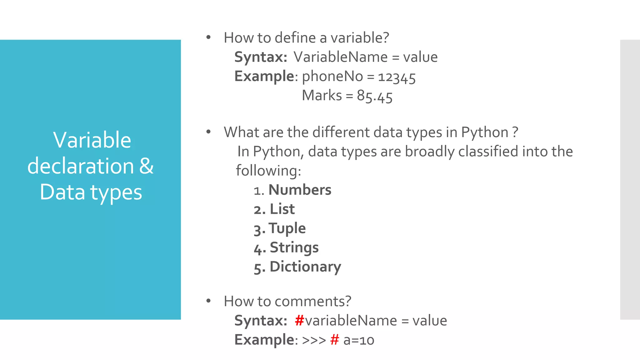 Variable
declaration &
Data types
• What are the different data types in Python ?
In Python, data types are broadly classified into the
following:
1. Numbers
2. List
3.Tuple
4. Strings
5. Dictionary
• How to define a variable?
Syntax: VariableName = value
Example: phoneNo = 12345
Marks = 85.45
• How to comments?
Syntax: #variableName = value
Example: >>> # a=10
 