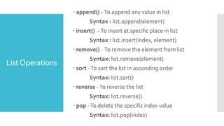 ListOperations
 append() - To append any value in list
Syntax : list.append(element)
 insert() - To Insert at specific place in list
Syntax : list.insert(index, element)
 remove() - To remove the element from list
Syntax: list.remove(element)
 sort -To sort the list in ascending order
Syntax: list.sort()
 reverse -To reverse the list
Syntax: list.reverse()
 pop -To delete the specific index value
Syntax: list.pop(index)
 