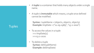 Tuples
• A tuple is a container that holds many objects under a single
name.
• A tuple is immutable which means, a tuple once defined
cannot be modified.
Syntax : tupleName = (object1, object2, object3)
Example: ImpDate = (“11-09-1989”, “13-2-2020”)
• To access the values in a tuple
>>> ImpDate[1]
>>>13-2-2020
• To delete a tuple
Syntax: del(tupleName)
Example: del(ImpDate)
 