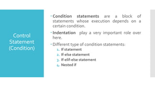  Condition statements are a block of
statements whose execution depends on a
certain condition.
 Indentation play a very important role over
here.
 Different type of condition statements:
1. If statement
2. If-else statement
3. If-elif-else statement
4. Nested if
Control
Statement
(Condition)
 