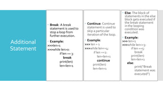 Additional
Statement
 Break: A break
statement is used to
stop a loop from
further execution.
 Example:
>>>len=1
>>>while len>0:
if len == 3:
break
print(len)
len=len+1
 Else:The block of
statements in the else
block gets executed if
the break statement
in the looping
condition was
executed.
 Example:
>>> len=1
>>>while len<=3:
if len ==5:
break
print(len)
len=len+1
else:
print(“Break
statement was
executed”)
 Continue: Continue
statement is used to
skip a particular
iteration of the loop.
 Example:
>>> len = 1
>>>while len<=4:
if len ==2:
len=len+1
continue
print(len)
len=len+1
 