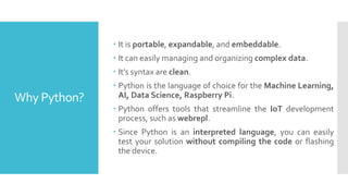 Why Python?
 It is portable, expandable, and embeddable.
 It can easily managing and organizing complex data.
 It’s syntax are clean.
 Python is the language of choice for the Machine Learning,
AI, Data Science, Raspberry Pi.
 Python offers tools that streamline the IoT development
process, such as webrepl.
 Since Python is an interpreted language, you can easily
test your solution without compiling the code or flashing
the device.
 