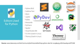 EditorsUsed
for Python
 Python IDLE
 SublimeText
 Atom
 Jupiter
 PyDev
 Anaconda
 PyCharm
 Spyder
 Visual Studio IDE
 Vi /Vim (Used in Linux)
 Thonny (Used in Linux)
Source: www.datacamp.com%2Fcommunity%2Ftutorials%2Ftop-python-ides-for-2019&psig=AOvVaw0bp2ioDTCGM
 