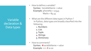 Variable
declaration &
Data types
• What are the different data types in Python ?
In Python, data types are broadly classified into the
following:
1. Numbers
2. List
3.Tuple
4. Strings
5. Dictionary
• How to define a variable?
Syntax: VariableName = value
Example: phoneNo = 12345
Marks = 85.45
• How to comments?
Syntax: #variableName = value
Example: >>> # a=10
 