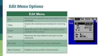 Edit Menu Options
12
Edit Menu
Cut
Removes the selected text and stores it in the
clipboard.
Copy
Copies the selected text instead of removing
it.
Paste
Adds the text in the clipboard to the current
position of the cursor.
Clear
Removes the text without storing it on the
clipboard.
New Sub Enables you to create a new subroutine
New Function Enables you to create a new function
 