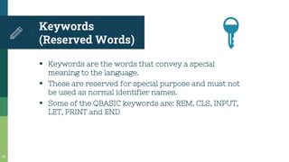▪ Keywords are the words that convey a special
meaning to the language.
▪ These are reserved for special purpose and must not
be used as normal identifier names.
▪ Some of the QBASIC keywords are: REM, CLS, INPUT,
LET, PRINT and END
Keywords
(Reserved Words)
20
🔑
 