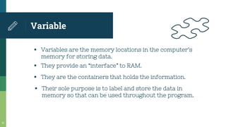 Variable
21
▪ Variables are the memory locations in the computer’s
memory for storing data.
▪ They provide an “interface” to RAM.
▪ They are the containers that holds the information.
▪ Their sole purpose is to label and store the data in
memory so that can be used throughout the program.
 