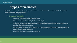 Variables occur in two distinct types i.e. numeric variable and string variable depending
upon data item they represent.
23
Continue……
Types of variables
▪ Numeric Variable
• Numeric variables store numeric data.
• It’s name can be formed by letters and digits.
• It should however always begin with an alphabet and should not contain any
special characters or spaces.
• For example, (i) age = 30 (ii) mark1 = 73.6. Here age is a numeric variable which
stores the constant value 30.
• Numeric variables may be declared as:
 