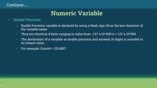 27
Continue……
Numeric Variable
▪ Double Precision
• Double Precision variable is declared by using a Hash sign (#) as the last character of
the variable name
• They are stored as 4 bytes ranging in value from -1.67 x 10^308 to + 1.67 x 10^308.
• The declaration of a variable as double precision and exceeds 16 digits is rounded to
its closest value.
• For example: Count# = 123.4567
 