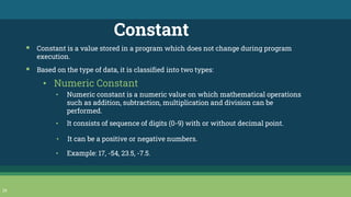 29
Constant
▪ Constant is a value stored in a program which does not change during program
execution.
▪ Based on the type of data, it is classified into two types:
• Numeric Constant
• Numeric constant is a numeric value on which mathematical operations
such as addition, subtraction, multiplication and division can be
performed.
• It consists of sequence of digits (0-9) with or without decimal point.
• It can be a positive or negative numbers.
• Example: 17, -54, 23.5, -7.5.
 