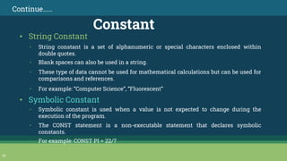 30
Continue……
Constant
• String constant is a set of alphanumeric or special characters enclosed within
double quotes.
• Blank spaces can also be used in a string.
• These type of data cannot be used for mathematical calculations but can be used for
comparisons and references.
• For example: “Computer Science”, “Fluorescent”
• String Constant
• Symbolic Constant
• Symbolic constant is used when a value is not expected to change during the
execution of the program.
• The CONST statement is a non-executable statement that declares symbolic
constants.
• For example: CONST PI = 22/7
 