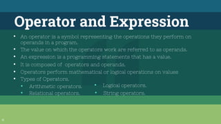 31
Operator and Expression
▪ An operator is a symbol representing the operations they perform on
operands in a program.
▪ The value on which the operators work are referred to as operands.
▪ An expression is a programming statements that has a value.
▪ It is composed of operators and operands.
▪ Operators perform mathematical or logical operations on values
▪ Types of Operators.
• Arithmetic operators.
• Relational operators.
• Logical operators.
• String operators.
 