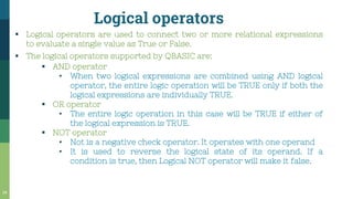 Logical operators
34
▪ Logical operators are used to connect two or more relational expressions
to evaluate a single value as True or False.
▪ The logical operators supported by QBASIC are:
▪ AND operator
• When two logical expressions are combined using AND logical
operator, the entire logic operation will be TRUE only if both the
logical expressions are individually TRUE.
▪ OR operator
• The entire logic operation in this case will be TRUE if either of
the logical expression is TRUE.
▪ NOT operator
• Not is a negative check operator. It operates with one operand
• It is used to reverse the logical state of its operand. If a
condition is true, then Logical NOT operator will make it false.
 