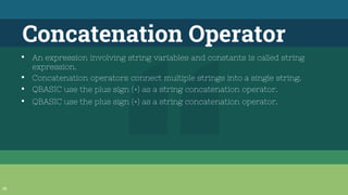 36
Concatenation Operator
▪ An expression involving string variables and constants is called string
expression.
▪ Concatenation operators connect multiple strings into a single string.
▪ QBASIC use the plus sign (+) as a string concatenation operator.
▪ QBASIC use the plus sign (+) as a string concatenation operator.
 