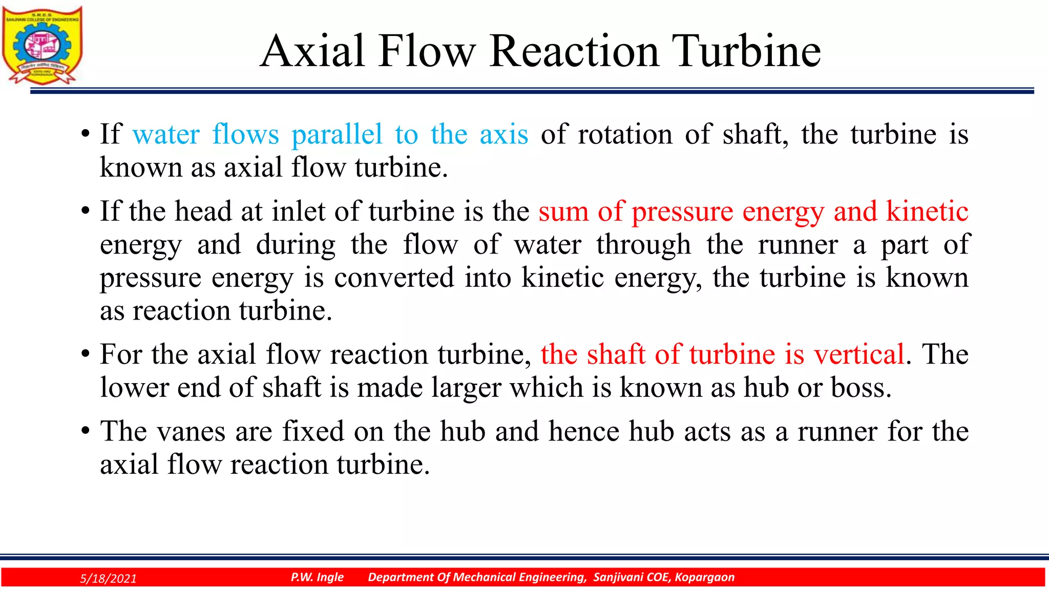 Axial Flow Reaction Turbine
• If water flows parallel to the axis of rotation of shaft, the turbine is
known as axial flow turbine.
• If the head at inlet of turbine is the sum of pressure energy and kinetic
energy and during the flow of water through the runner a part of
pressure energy is converted into kinetic energy, the turbine is known
as reaction turbine.
• For the axial flow reaction turbine, the shaft of turbine is vertical. The
lower end of shaft is made larger which is known as hub or boss.
• The vanes are fixed on the hub and hence hub acts as a runner for the
axial flow reaction turbine.
5/18/2021 P.W. Ingle Department Of Mechanical Engineering, Sanjivani COE, Kopargaon
 