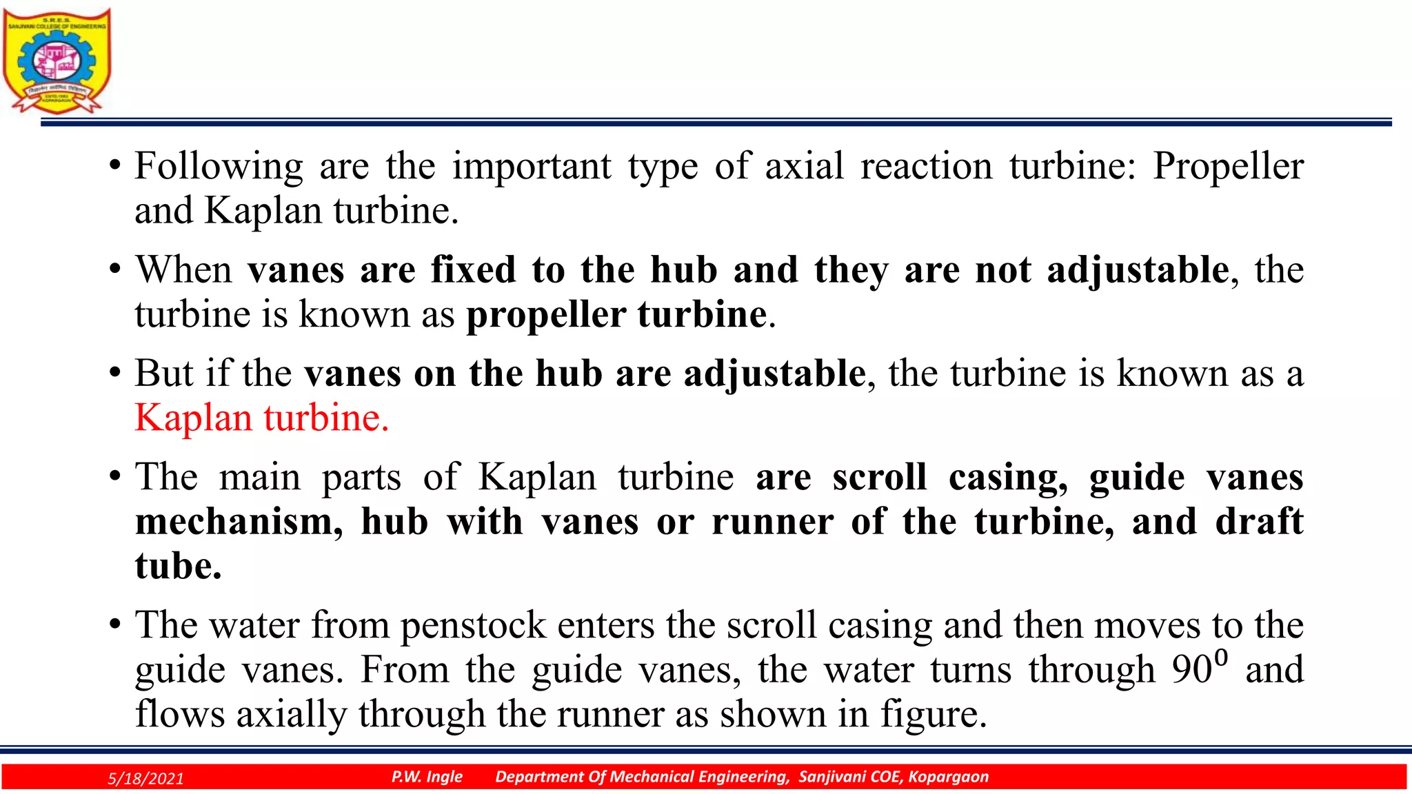 • Following are the important type of axial reaction turbine: Propeller
and Kaplan turbine.
• When vanes are fixed to the hub and they are not adjustable, the
turbine is known as propeller turbine.
• But if the vanes on the hub are adjustable, the turbine is known as a
Kaplan turbine.
• The main parts of Kaplan turbine are scroll casing, guide vanes
mechanism, hub with vanes or runner of the turbine, and draft
tube.
• The water from penstock enters the scroll casing and then moves to the
guide vanes. From the guide vanes, the water turns through 90⁰ and
flows axially through the runner as shown in figure.
5/18/2021 P.W. Ingle Department Of Mechanical Engineering, Sanjivani COE, Kopargaon
 
